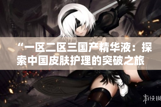 “一區(qū)二區(qū)三國產(chǎn)精華液：探索中國皮膚護理的突破之旅”