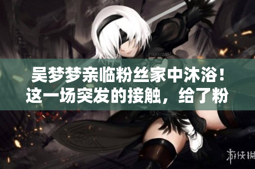 吳夢(mèng)夢(mèng)親臨粉絲家中沐??！這一場突發(fā)的接觸，給了粉絲不可思議的經(jīng)歷。