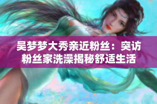 吳夢(mèng)夢(mèng)大秀親近粉絲：突訪粉絲家洗澡揭秘舒適生活