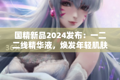 國精新品2024發(fā)布：一二二線精華液，煥發(fā)年輕肌膚新活力