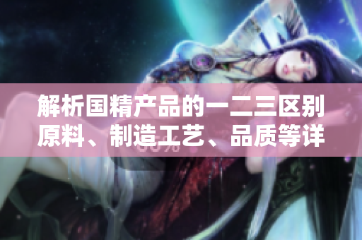 解析國(guó)精產(chǎn)品的一二三區(qū)別原料、制造工藝、品質(zhì)等詳細(xì)比較