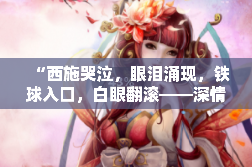 “西施哭泣，眼淚涌現(xiàn)，鐵球入口，白眼翻滾——深情一瞥令人心動！”