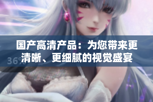 國(guó)產(chǎn)高清產(chǎn)品：為您帶來(lái)更清晰、更細(xì)膩的視覺盛宴