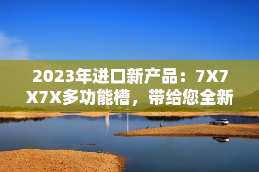 2023年進(jìn)口新產(chǎn)品：7X7X7X多功能槽，帶給您全新體驗(yàn)！