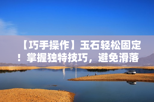 【巧手操作】玉石輕松固定！掌握獨(dú)特技巧，避免滑落困擾