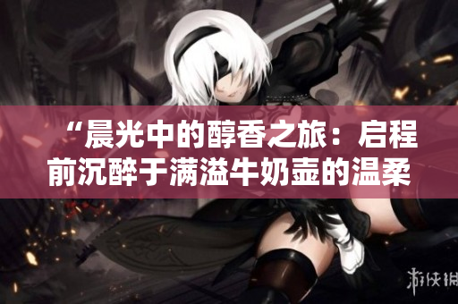 “晨光中的醇香之旅：啟程前沉醉于滿溢牛奶壺的溫柔”