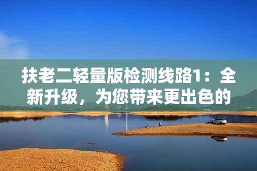 扶老二輕量版檢測(cè)線路1：全新升級(jí)，為您帶來更出色的體驗(yàn)！