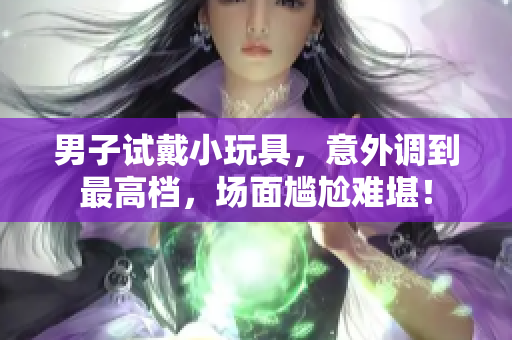 男子試戴小玩具，意外調(diào)到最高檔，場(chǎng)面尷尬難堪！
