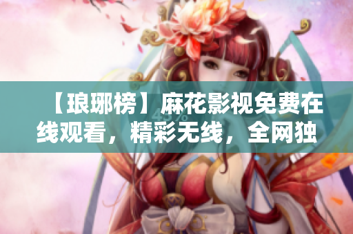 【瑯琊榜】麻花影視免費在線觀看，精彩無線，全網(wǎng)獨播！
