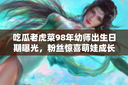 吃瓜老虎菜98年幼師出生日期曝光，粉絲驚喜萌娃成長圖！