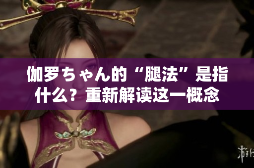 伽羅ちゃん的“腿法”是指什么？重新解讀這一概念