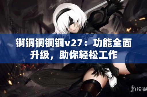 錒銅銅銅銅v27：功能全面升級(jí)，助你輕松工作
