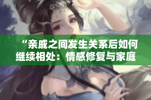 “親戚之間發(fā)生關(guān)系后如何繼續(xù)相處：情感修復(fù)與家庭平衡的指南”