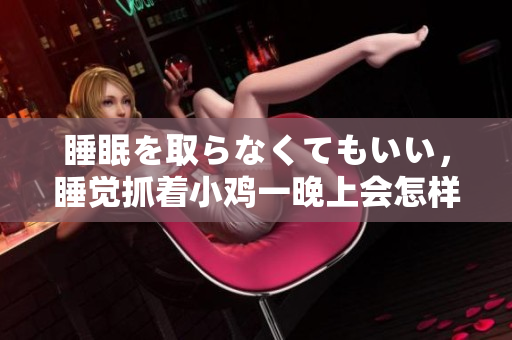 睡眠を取らなくてもいい，睡覺抓著小雞一晚上會怎樣，睡過年紀(jì)最大的多少歲六十多，水潤緊致銷魂低吟古代，水潤緊致銷魂低吟，說說都是怎么的干對象的628