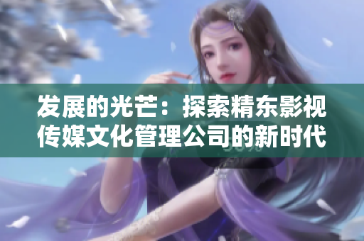 發(fā)展的光芒：探索精東影視傳媒文化管理公司的新時代策略與創(chuàng)新
