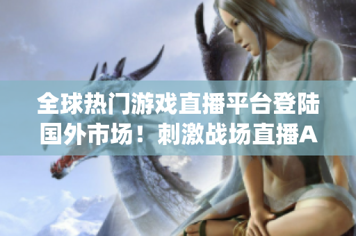 全球熱門游戲直播平臺登陸國外市場！刺激戰(zhàn)場直播App在海外掀起狂潮