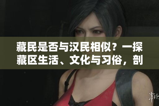 藏民是否與漢民相似？一探藏區(qū)生活、文化與習(xí)俗，剖析兩族間的差異與共通，解析藏漢文化交融的現(xiàn)狀