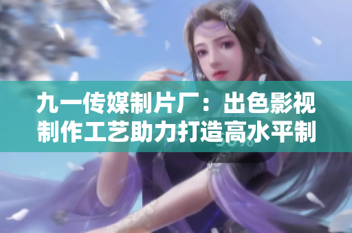 九一傳媒制片廠：出色影視制作工藝助力打造高水平制作