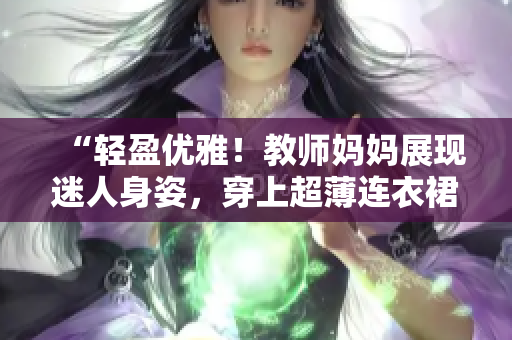 “輕盈優(yōu)雅！教師媽媽展現(xiàn)迷人身姿，穿上超薄連衣裙登場！”