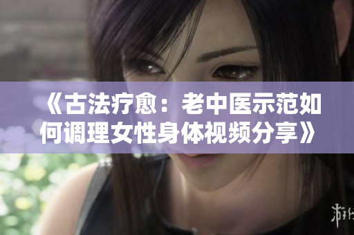 《古法療愈：老中醫(yī)示范如何調(diào)理女性身體視頻分享》