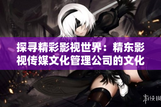 探尋精彩影視世界：精東影視傳媒文化管理公司的文化管理與創(chuàng)新策略