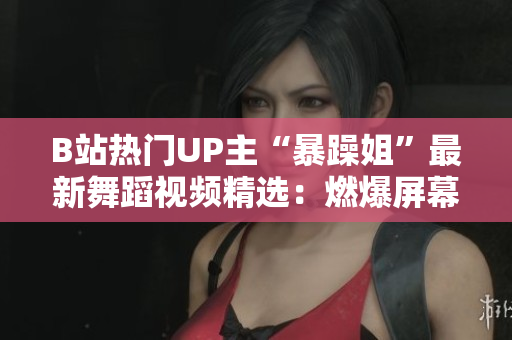 B站熱門UP主“暴躁姐”最新舞蹈視頻精選：燃爆屏幕的舞姿展示