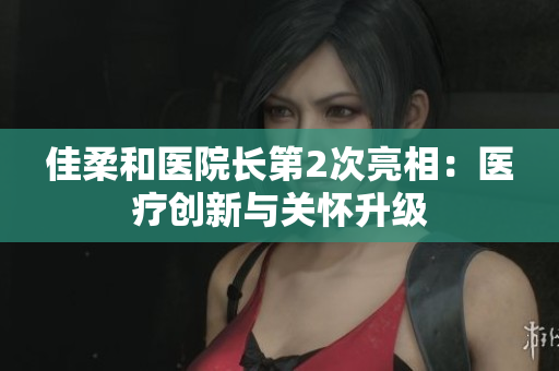 佳柔和醫(yī)院長(zhǎng)第2次亮相：醫(yī)療創(chuàng)新與關(guān)懷升級(jí)