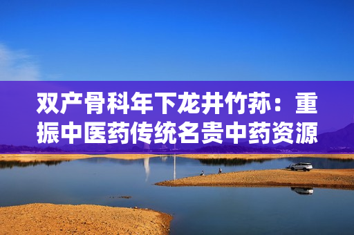 雙產(chǎn)骨科年下龍井竹蓀：重振中醫(yī)藥傳統(tǒng)名貴中藥資源