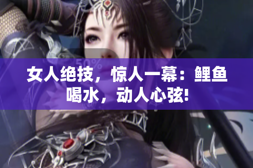 女人絕技，驚人一幕：鯉魚喝水，動(dòng)人心弦!