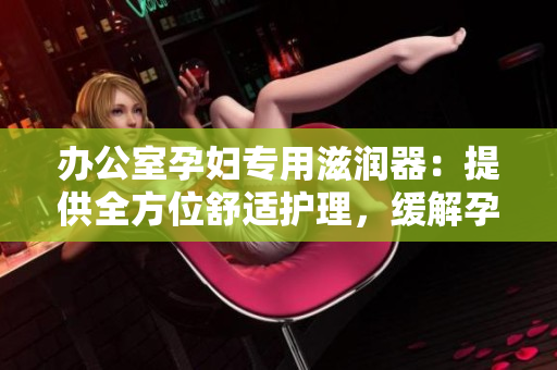 辦公室孕婦專用滋潤(rùn)器：提供全方位舒適護(hù)理，緩解孕期不適