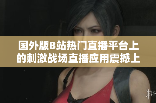 國外版B站熱門直播平臺上的刺激戰(zhàn)場直播應(yīng)用震撼上線