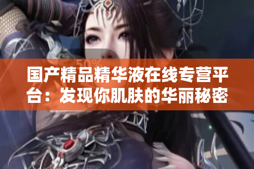 國(guó)產(chǎn)精品精華液在線專營(yíng)平臺(tái)：發(fā)現(xiàn)你肌膚的華麗秘密