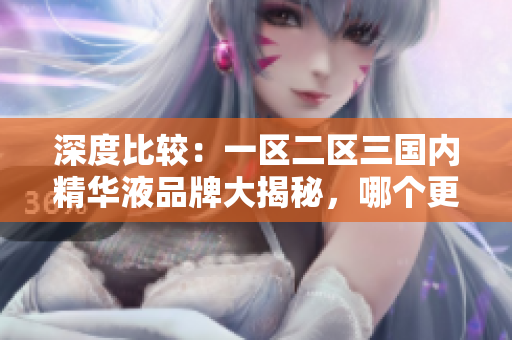深度比較：一區(qū)二區(qū)三國內(nèi)精華液品牌大揭秘，哪個更值得購買？