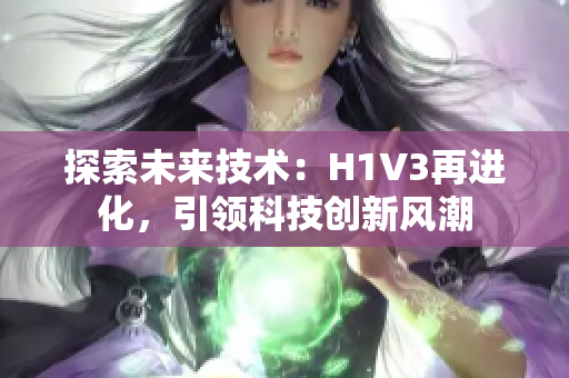探索未來技術(shù)：H1V3再進(jìn)化，引領(lǐng)科技創(chuàng)新風(fēng)潮