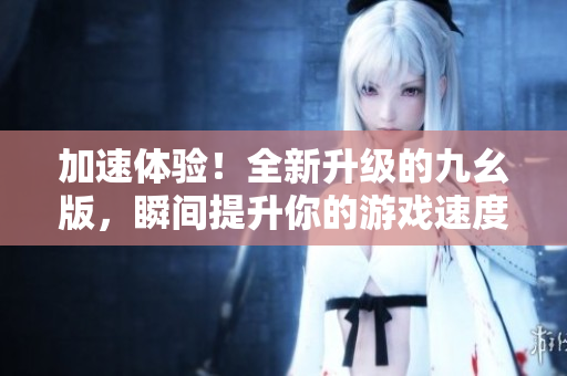 加速體驗(yàn)！全新升級(jí)的九幺版，瞬間提升你的游戲速度