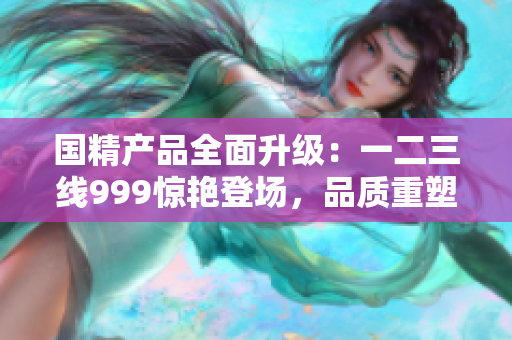 國精產(chǎn)品全面升級：一二三線999驚艷登場，品質(zhì)重塑巔峰