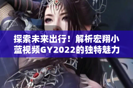 探索未來出行！解析宏翔小藍(lán)視頻GY2022的獨(dú)特魅力與創(chuàng)新技術(shù)