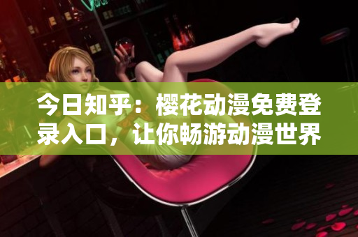 今日知乎：櫻花動(dòng)漫免費(fèi)登錄入口，讓你暢游動(dòng)漫世界