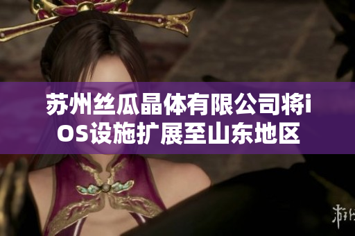 蘇州絲瓜晶體有限公司將iOS設(shè)施擴展至山東地區(qū)