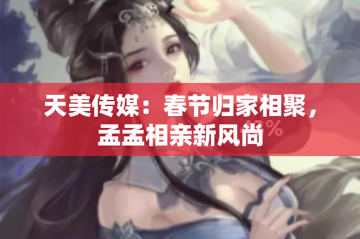 天美傳媒：春節(jié)歸家相聚，孟孟相親新風(fēng)尚