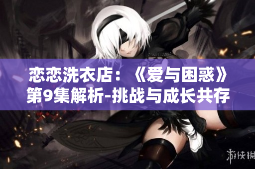戀戀洗衣店：《愛與困惑》第9集解析-挑戰(zhàn)與成長共存