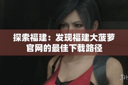 探索福建：發(fā)現(xiàn)福建大菠蘿官網(wǎng)的最佳下載路徑