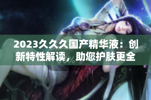 2023久久久國(guó)產(chǎn)精華液：創(chuàng)新特性解讀，助您護(hù)膚更全面