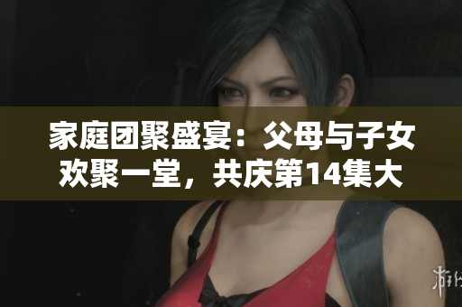 家庭團(tuán)聚盛宴：父母與子女歡聚一堂，共慶第14集大聯(lián)歡