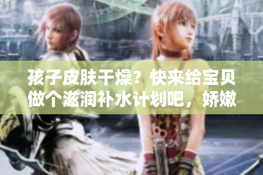 孩子皮膚干燥？快來給寶貝做個滋潤補水計劃吧，嬌嫩肌膚等你呵護