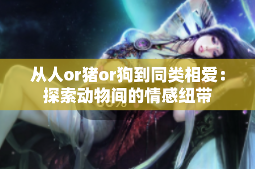 從人or豬or狗到同類相愛：探索動物間的情感紐帶
