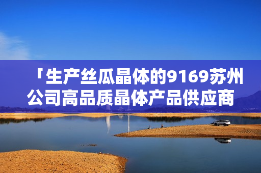 「生產(chǎn)絲瓜晶體的9169蘇州公司高品質(zhì)晶體產(chǎn)品供應(yīng)商」