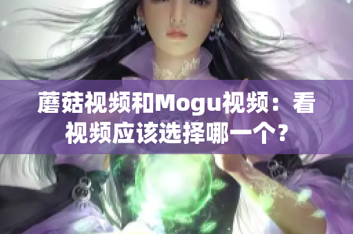蘑菇視頻和Mogu視頻：看視頻應(yīng)該選擇哪一個？