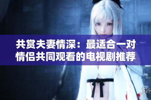 共賞夫妻情深：最適合一對情侶共同觀看的電視劇推薦