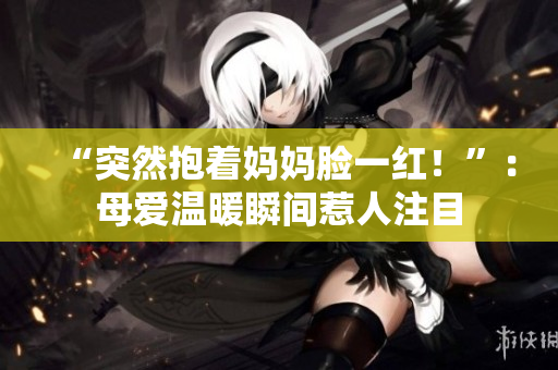 “突然抱著媽媽臉一紅！”：母愛溫暖瞬間惹人注目